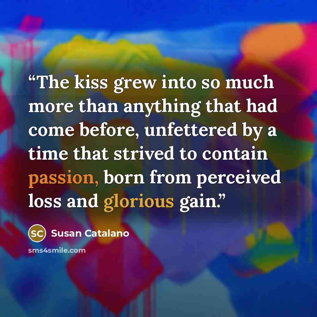“The kiss grew into so much more than anything that had come before, unfettered by a time that strived to contain passion, born from perceived loss and glorious gain.” quote by Susan Catalano