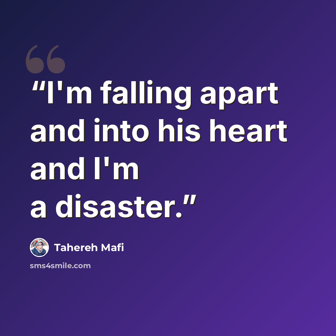“I'm falling apart and into his heart and I'm a disaster.” quote by Tahereh Mafi