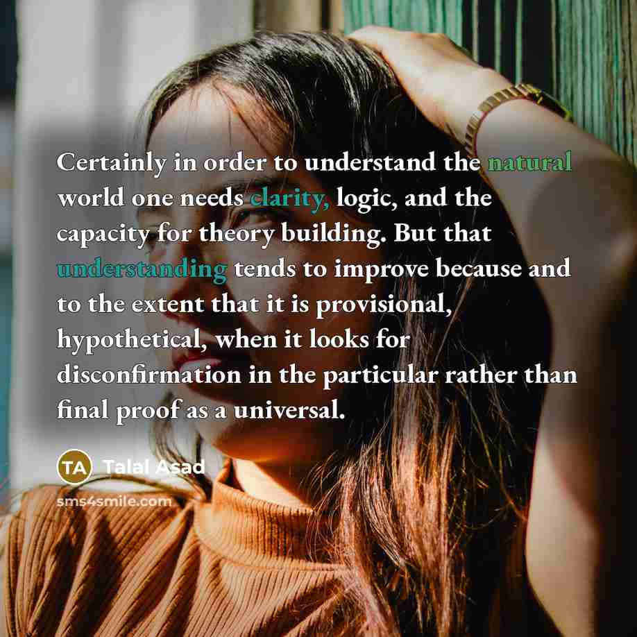 “Certainly in order to understand the natural world one needs clarity, logic, and the capacity for theory building. But that understanding tends to improve because and to the extent that it is provisional, hypothetical, when it looks for disconfirmation in the particular rather than final proof as…” quote by Talal Asad