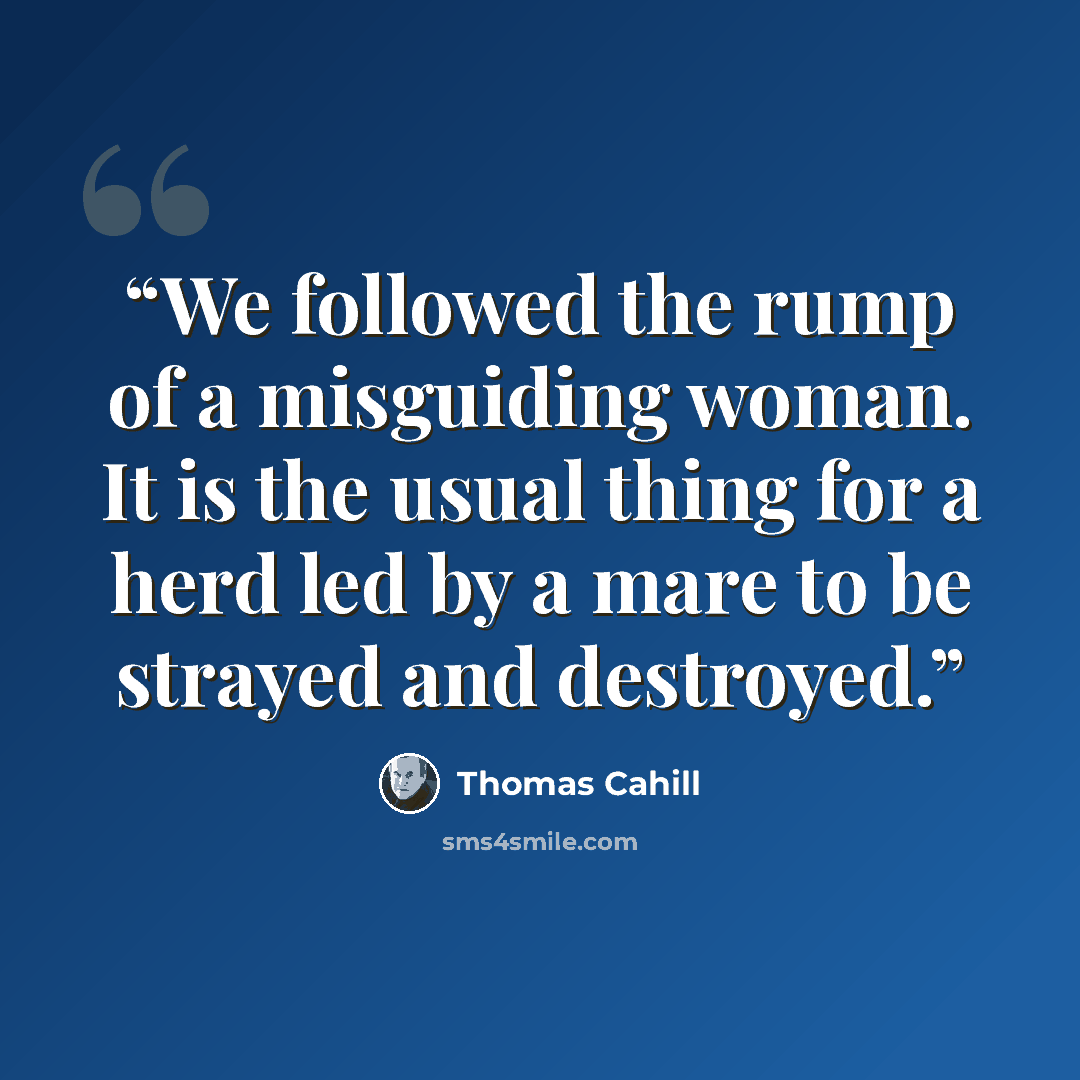 “We followed the rump of a misguiding woman. It is the usual thing for a herd led by a mare to be strayed and destroyed.” quote by Thomas Cahill