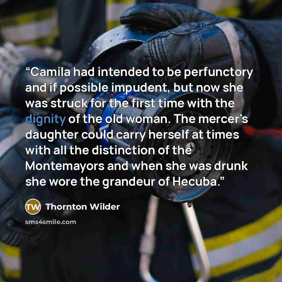 “Camila had intended to be perfunctory and if possible impudent, but now she was struck for the first time with the dignity of the old woman. The mercer's daughter could carry herself at times with all the distinction of the Montemayors and when she was drunk she wore the grandeur of Hecuba.” quote by Thornton Wilder