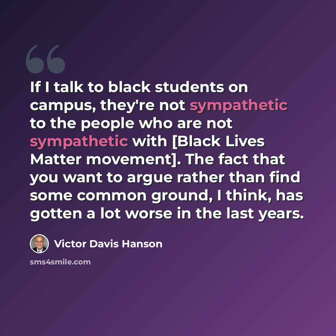 “If I talk to black students on campus, they're not sympathetic to the people who are not sympathetic with [Black Lives Matter movement]. The fact that you want to argue rather than find some common ground, I think, has gotten a lot worse in the last years.” quote by Victor Davis Hanson