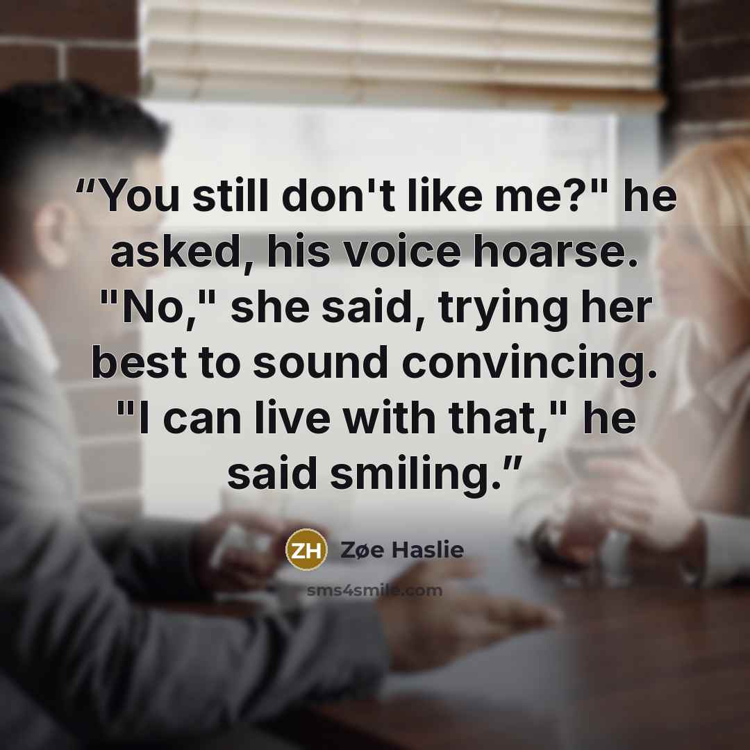 “You still don't like me?" he asked, his voice hoarse. "No," she said, trying her best to sound convincing. "I can live with that," he said smiling.” quote by Zøe Haslie