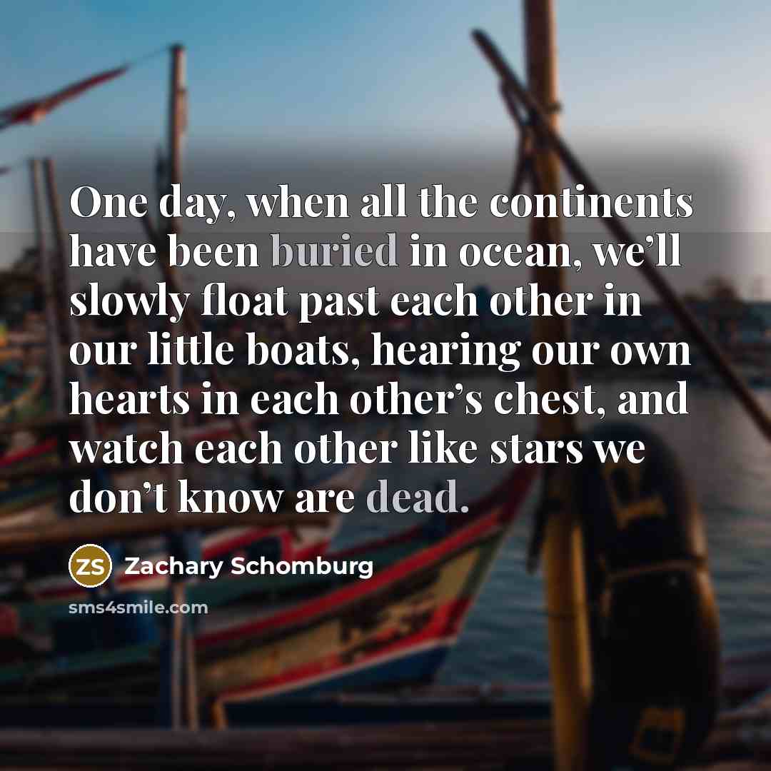 “One day, when all the continents have been buried in ocean, we’ll slowly float past each other in our little boats, hearing our own hearts in each other’s chest, and watch each other like stars we don’t know are dead.” quote by Zachary Schomburg