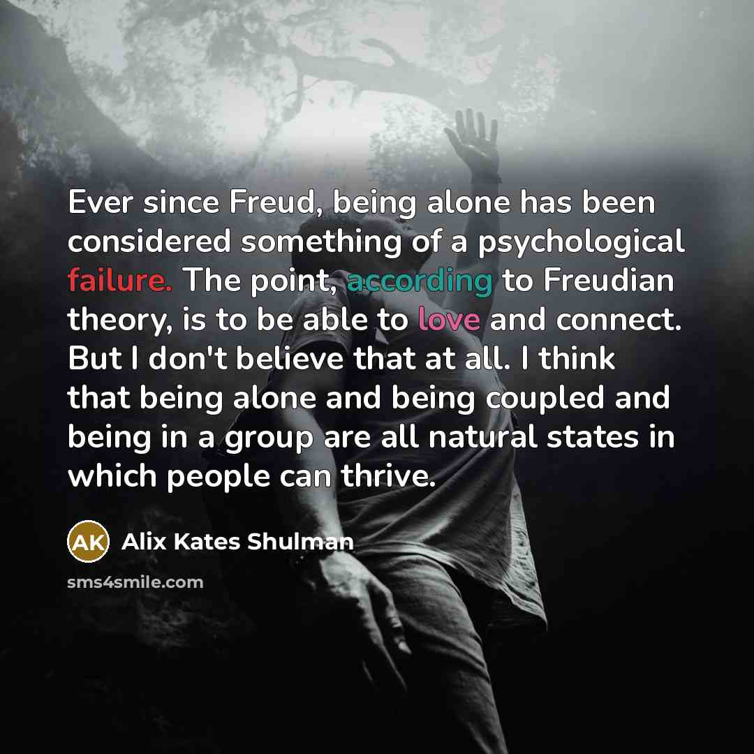 “Ever since Freud, being alone has been considered something of a psychological failure. The point, according to Freudian theory, is to be able to love and connect. But I don't believe that at all. I think that being alone and being coupled and being in a group are all natural states in which…” quote by Alix Kates Shulman