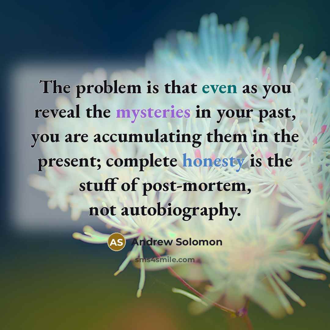 “The problem is that even as you reveal the mysteries in your past, you are accumulating them in the present; complete honesty is the stuff of post-mortem, not autobiography.” quote by Andrew Solomon