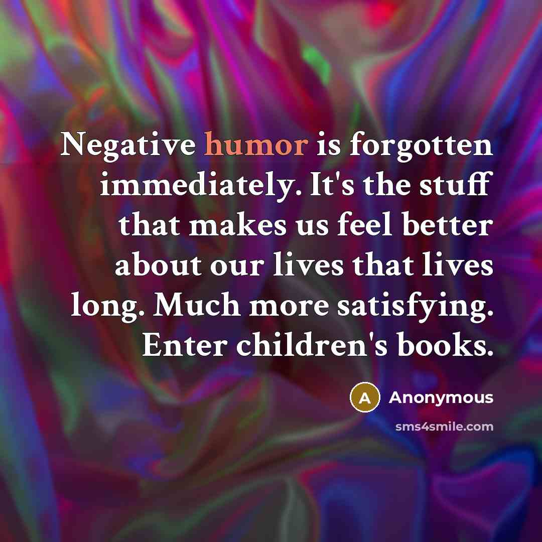 “Negative humor is forgotten immediately. It's the stuff that makes us feel better about our lives that lives long. Much more satisfying. Enter children's books.” quote by Anonymous