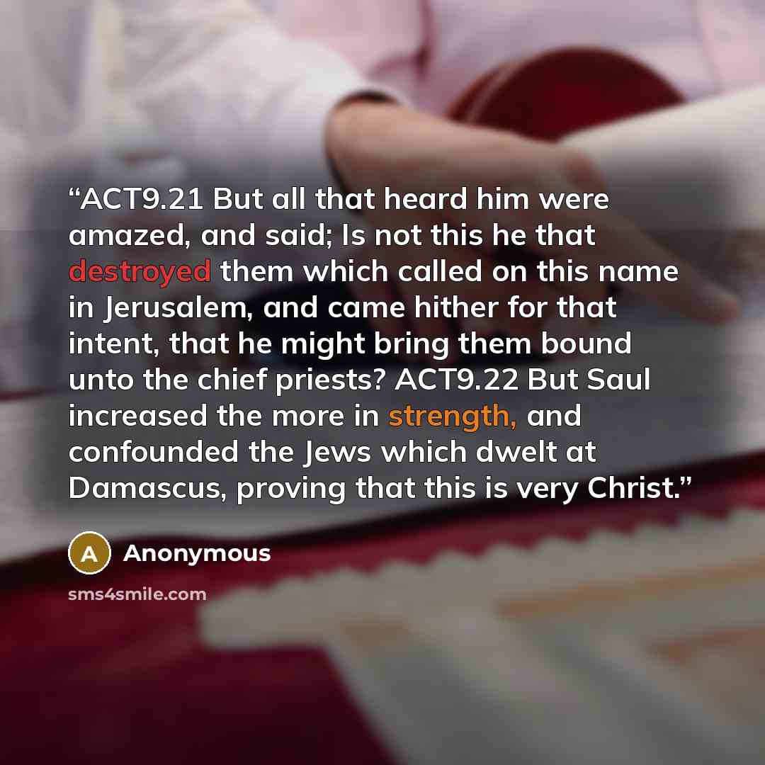 “ACT9.21 But all that heard him were amazed, and said; Is not this he that destroyed them which called on this name in Jerusalem, and came hither for that intent, that he might bring them bound unto the chief priests? ACT9.22 But Saul increased the more in strength, and confounded the Jews which…” quote by Anonymous