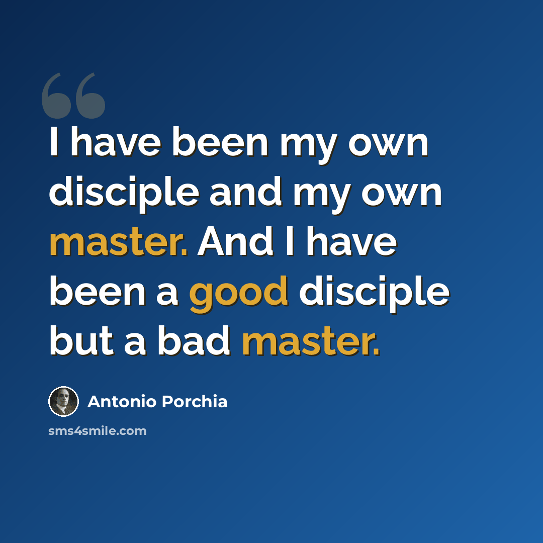 “I have been my own disciple and my own master. And I have been a good disciple but a bad master.” quote by Antonio Porchia