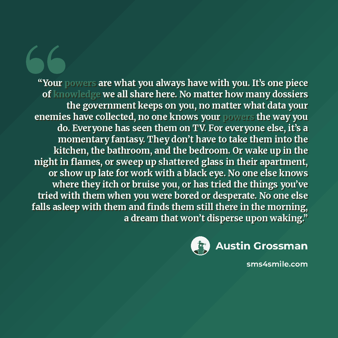 “Your powers are what you always have with you. It’s one piece of knowledge we all share here. No matter how many dossiers the government keeps on you, no matter what data your enemies have collected, no one knows your powers the way you do. Everyone has seen them on TV. For everyone else, it’s a…” quote by Austin Grossman