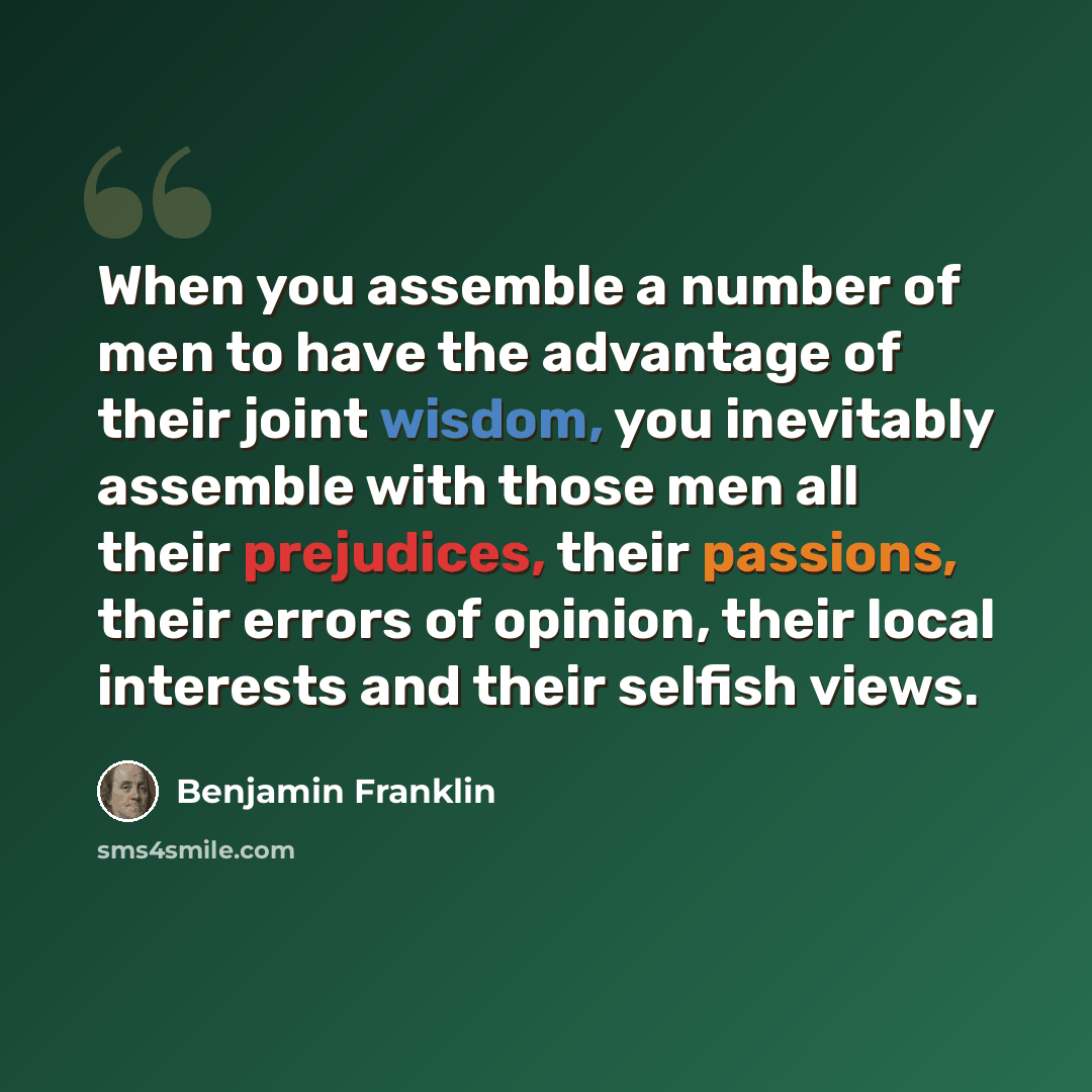 “When you assemble a number of men to have the advantage of their joint wisdom, you inevitably assemble with those men all their prejudices, their passions, their errors of opinion, their local interests and their selfish views.” quote by Benjamin Franklin