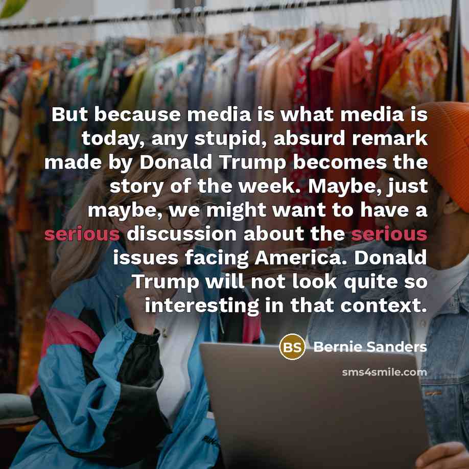 “But because media is what media is today, any stupid, absurd remark made by Donald Trump becomes the story of the week. Maybe, just maybe, we might want to have a serious discussion about the serious issues facing America. Donald Trump will not look quite so interesting in that context.” quote by Bernie Sanders