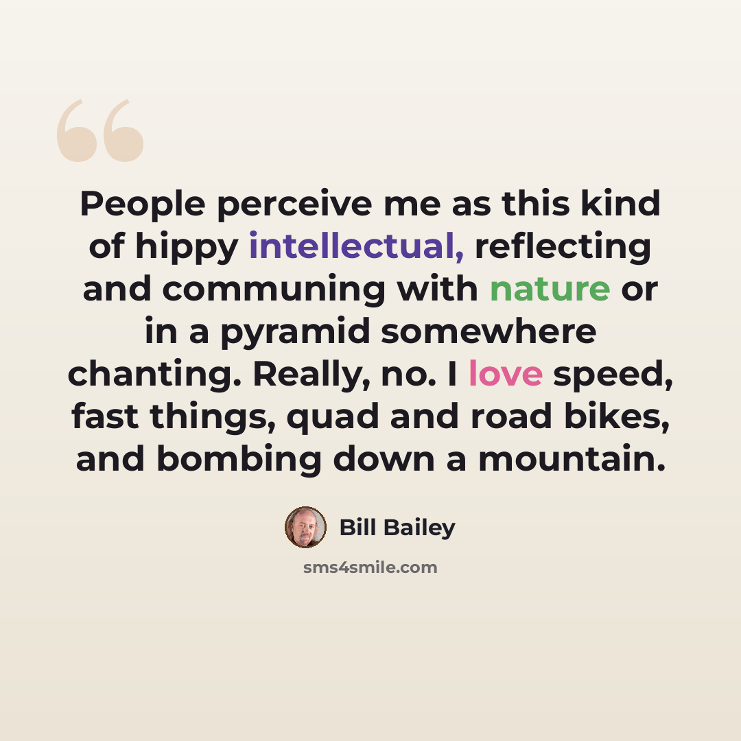 “People perceive me as this kind of hippy intellectual, reflecting and communing with nature or in a pyramid somewhere chanting. Really, no. I love speed, fast things, quad and road bikes, and bombing down a mountain.” quote by Bill Bailey