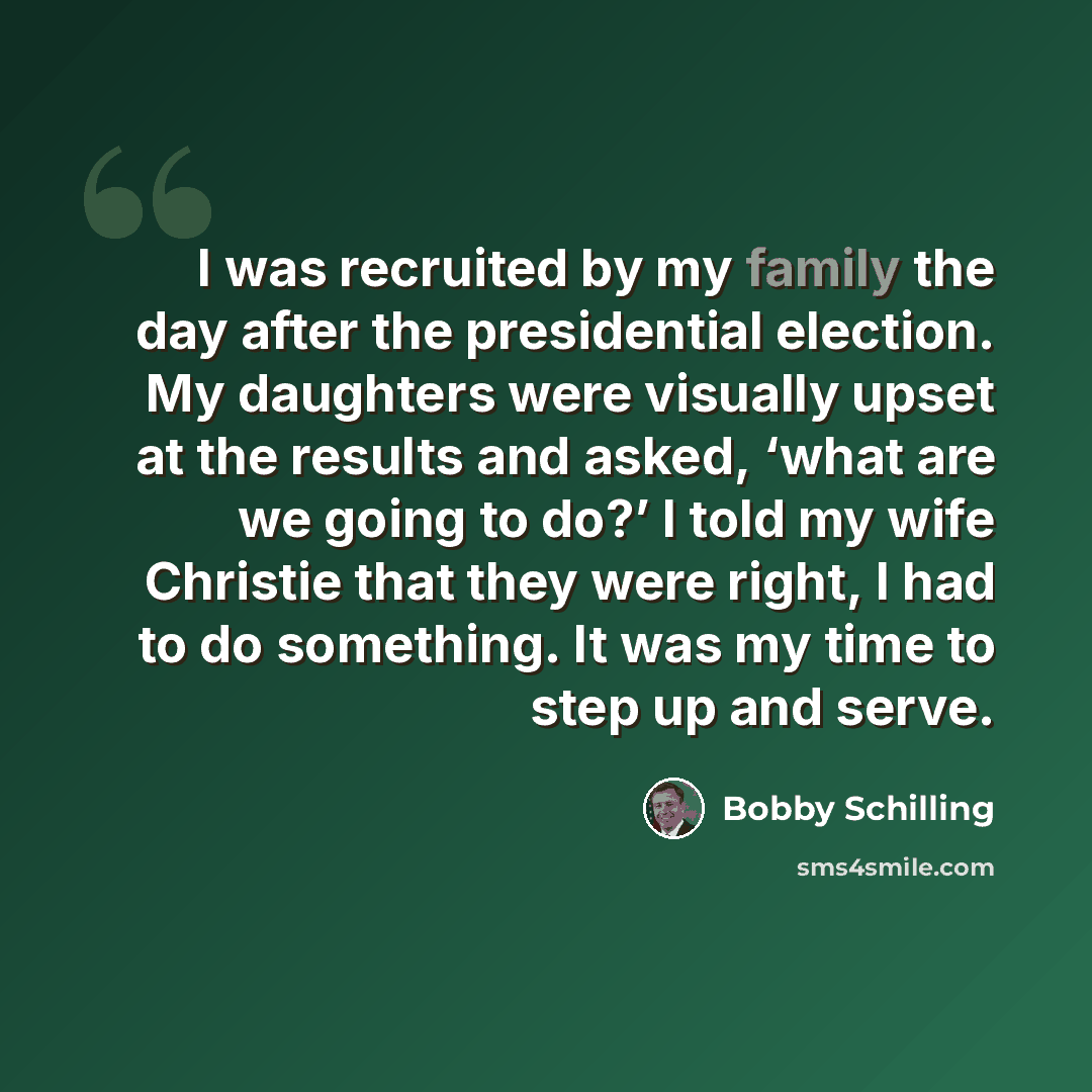 “I was recruited by my family the day after the presidential election. My daughters were visually upset at the results and asked, ‘what are we going to do?’ I told my wife Christie that they were right, I had to do something. It was my time to step up and serve.” quote by Bobby Schilling