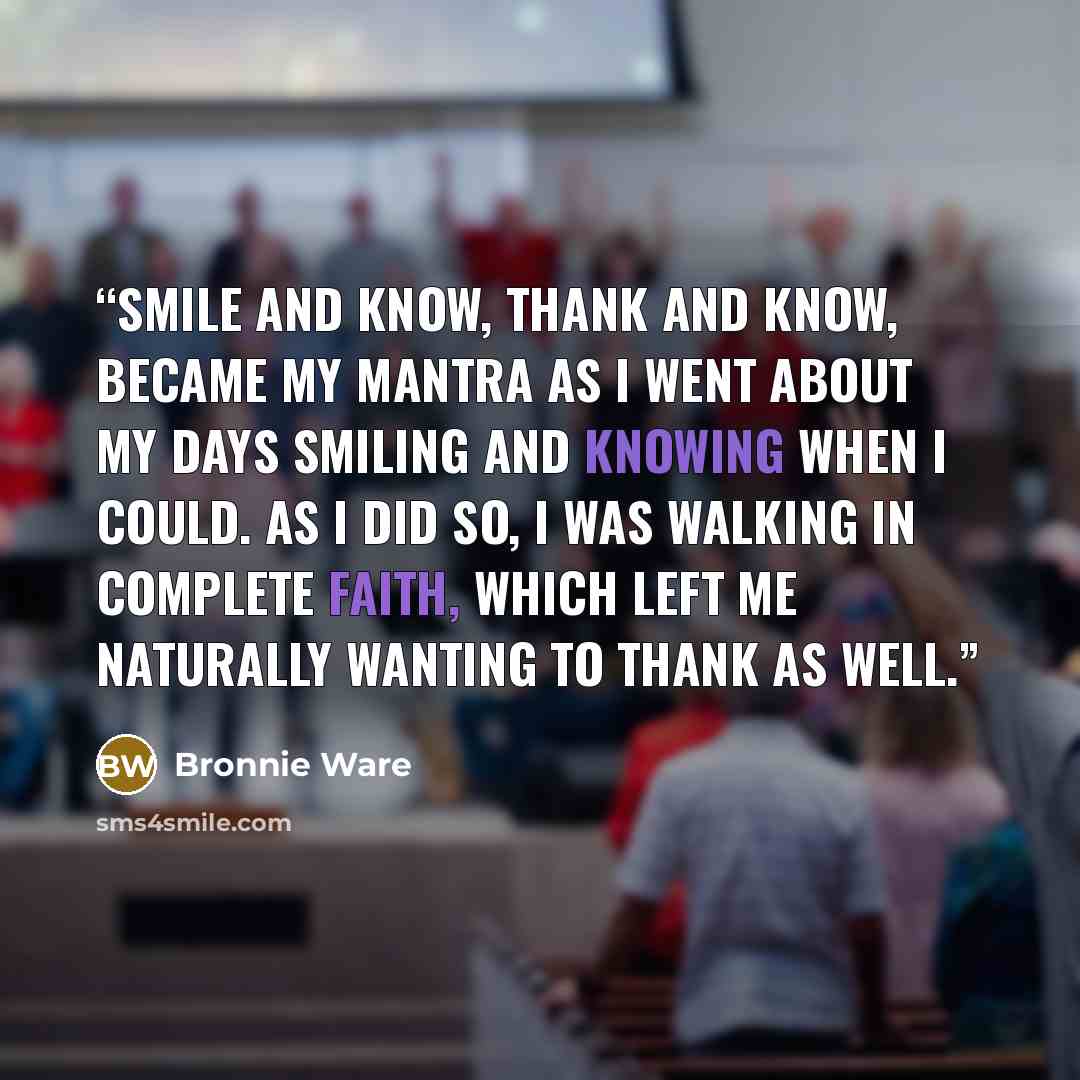 “Smile and Know, Thank and Know, became my mantra as I went about my days smiling and knowing when I could. As I did so, I was walking in complete faith, which left me naturally wanting to thank as well.” quote by Bronnie Ware