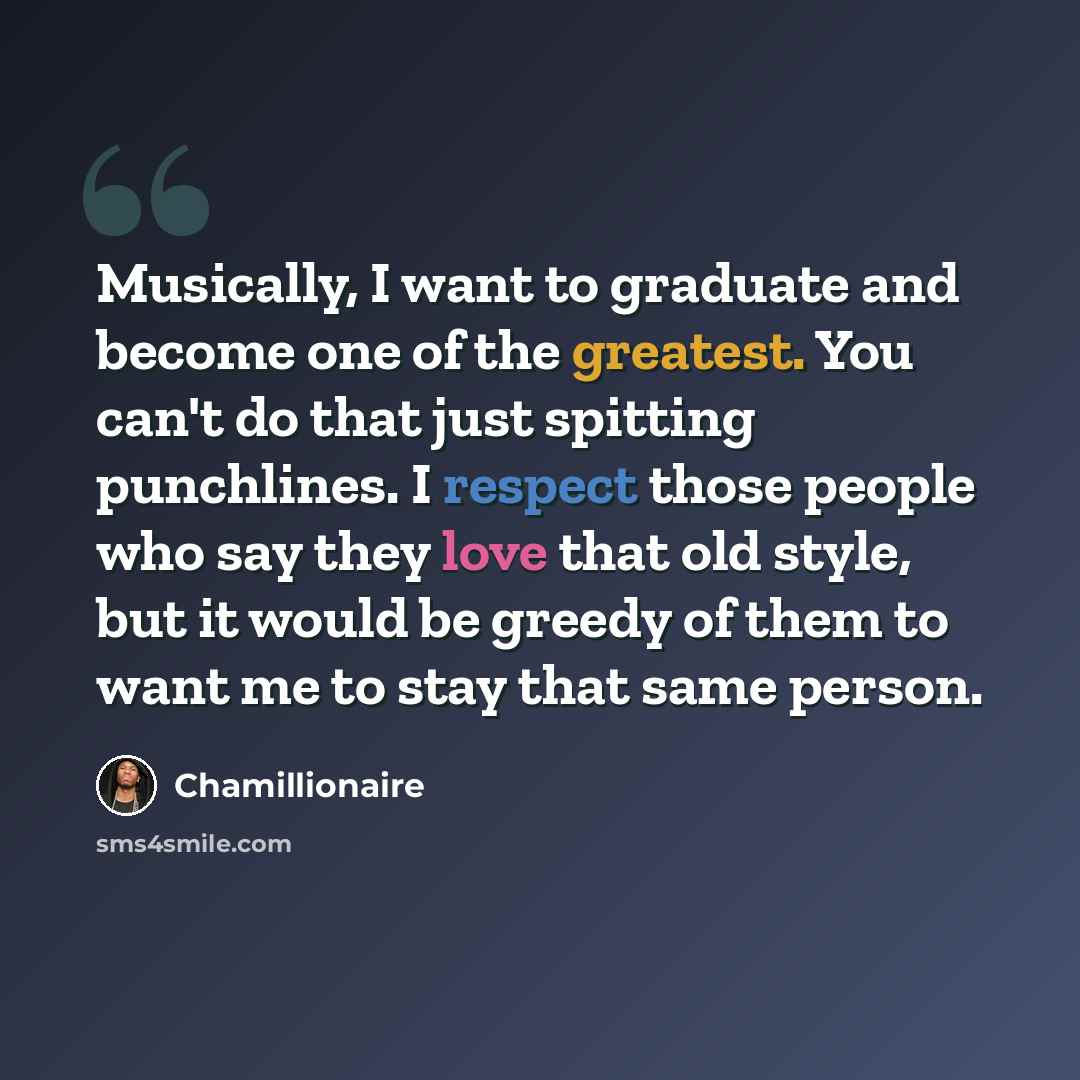 “Musically, I want to graduate and become one of the greatest. You can't do that just spitting punchlines. I respect those people who say they love that old style, but it would be greedy of them to want me to stay that same person.” quote by Chamillionaire