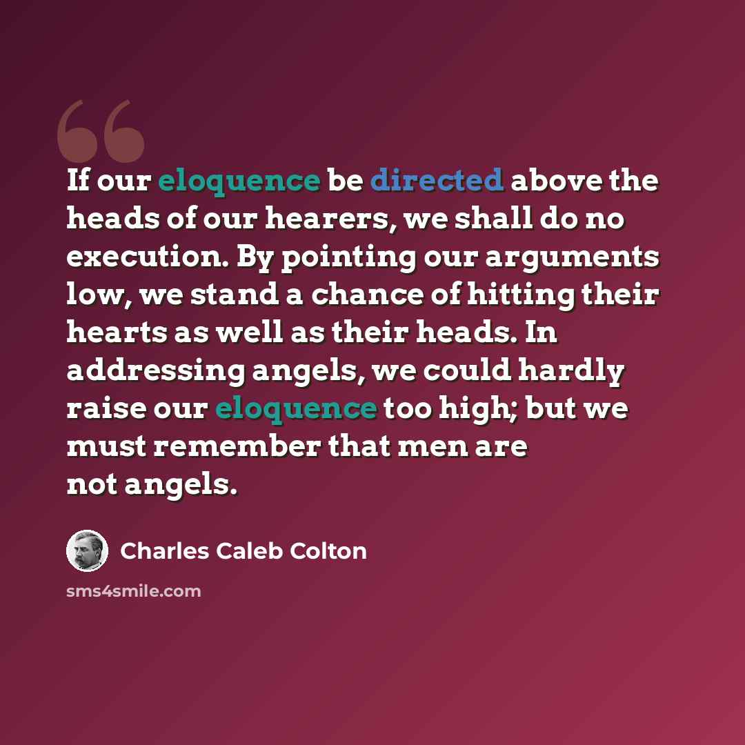 “If our eloquence be directed above the heads of our hearers, we shall do no execution. By pointing our arguments low, we stand a chance of hitting their hearts as well as their heads. In addressing angels, we could hardly raise our eloquence too high; but we must remember that men are not angels.” quote by Charles Caleb Colton