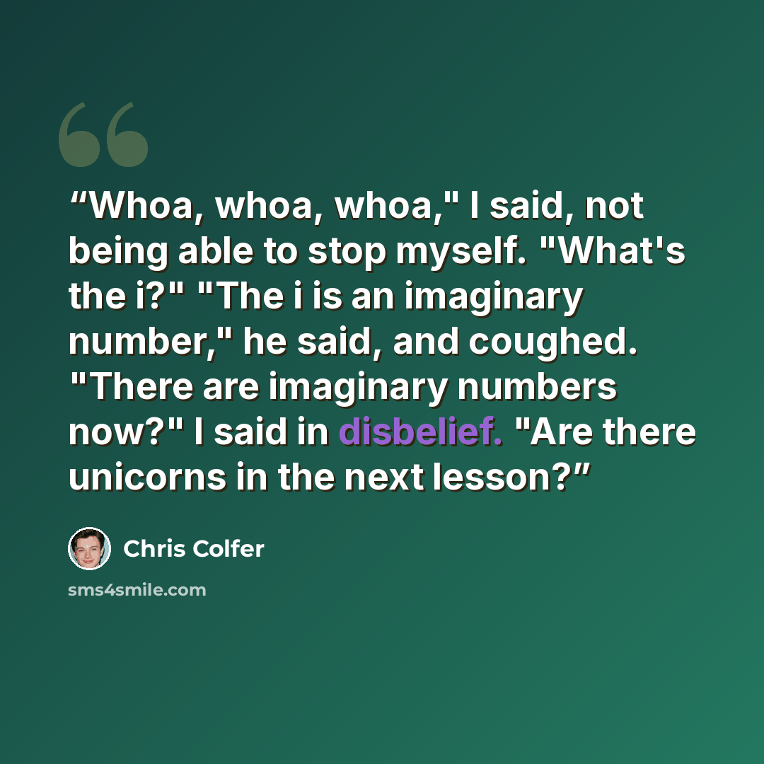 “Whoa, whoa, whoa," I said, not being able to stop myself. "What's the i?" "The i is an imaginary number," he said, and coughed. "There are imaginary numbers now?" I said in disbelief. "Are there unicorns in the next lesson?” quote by Chris Colfer