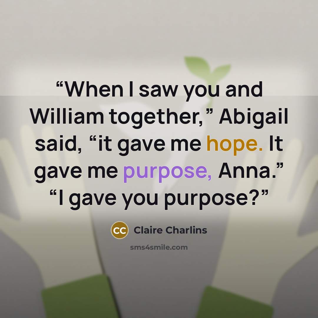 “When I saw you and William together,” Abigail said, “it gave me hope. It gave me purpose, Anna.” “I gave you purpose?” quote by Claire Charlins