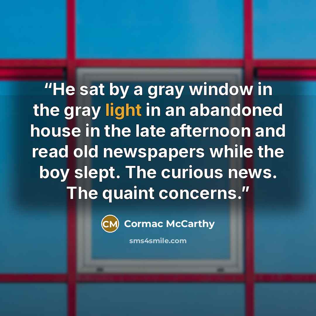 “He sat by a gray window in the gray light in an abandoned house in the late afternoon and read old newspapers while the boy slept. The curious news. The quaint concerns.” quote by Cormac McCarthy