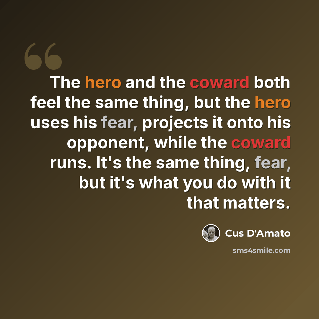 “The hero and the coward both feel the same thing, but the hero uses his fear, projects it onto his opponent, while the coward runs. It's the same thing, fear, but it's what you do with it that matters.” quote by Cus D'Amato