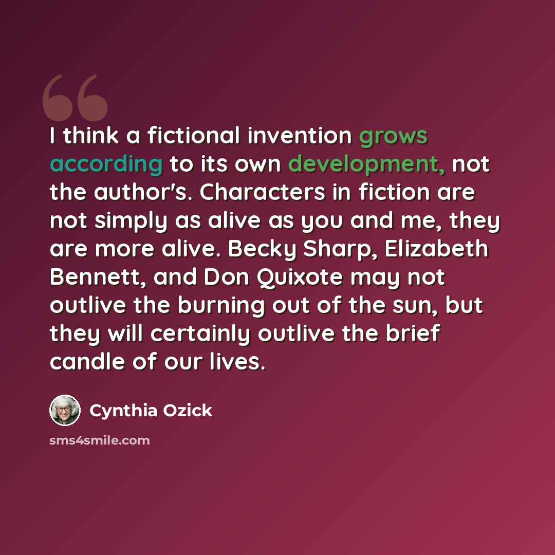 “I think a fictional invention grows according to its own development, not the author's. Characters in fiction are not simply as alive as you and me, they are more alive. Becky Sharp, Elizabeth Bennett, and Don Quixote may not outlive the burning out of the sun, but they will certainly outlive the…” quote by Cynthia Ozick