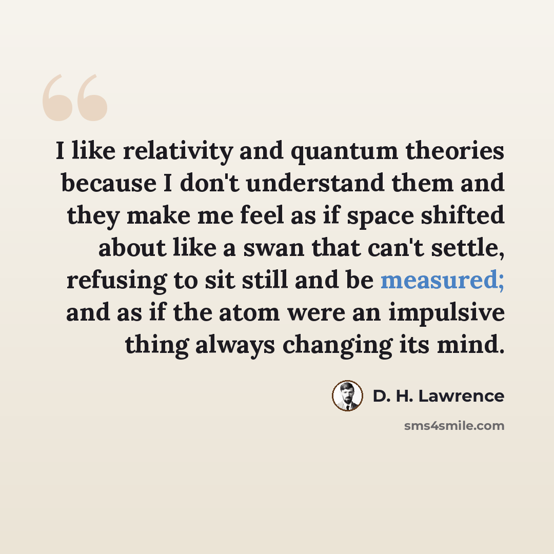 “I like relativity and quantum theories because I don't understand them and they make me feel as if space shifted about like a swan that can't settle, refusing to sit still and be measured; and as if the atom were an impulsive thing always changing its mind.” quote by D. H. Lawrence