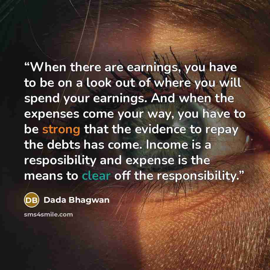“When there are earnings, you have to be on a look out of where you will spend your earnings. And when the expenses come your way, you have to be strong that the evidence to repay the debts has come. Income is a resposibility and expense is the means to clear off the responsibility.” quote by Dada Bhagwan