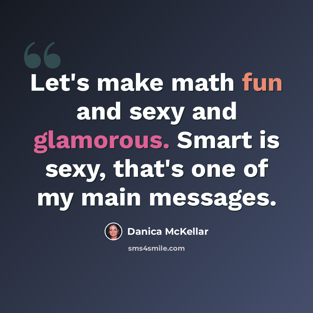 “Let's make math fun and sexy and glamorous. Smart is sexy, that's one of my main messages.” quote by Danica McKellar