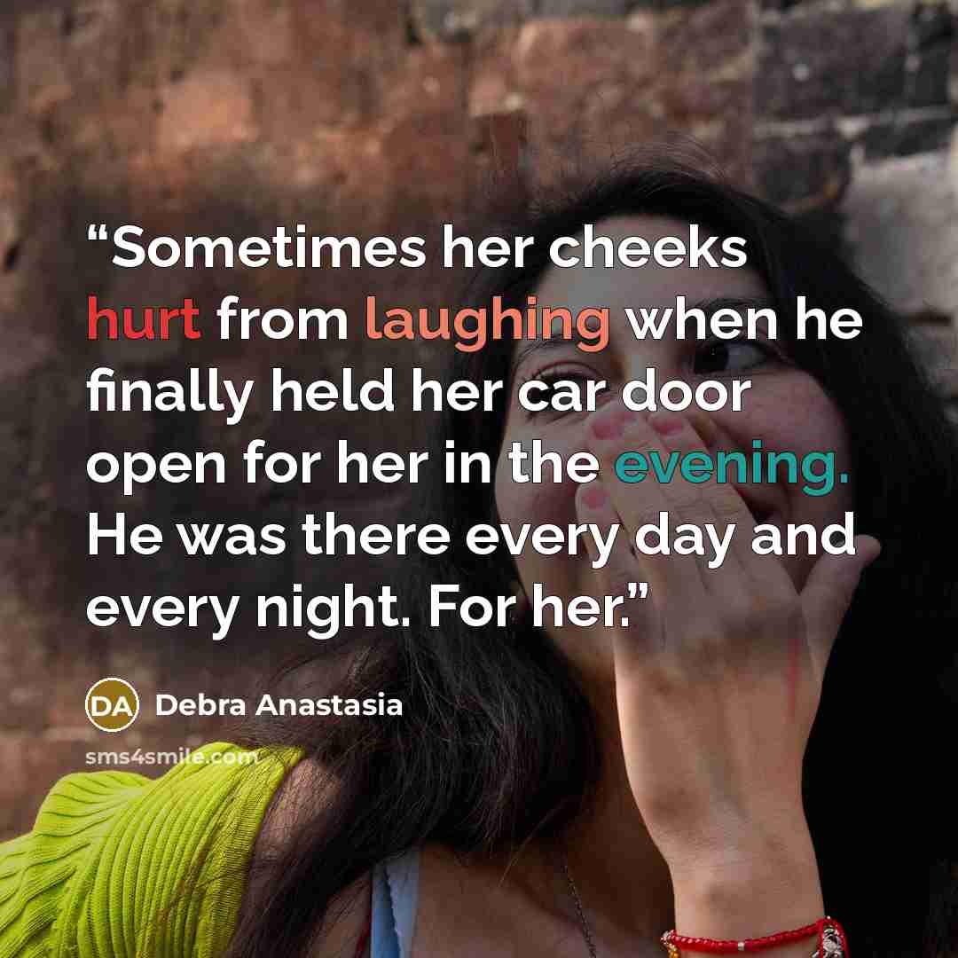 “Sometimes her cheeks hurt from laughing when he finally held her car door open for her in the evening. He was there every day and every night. For her.” quote by Debra Anastasia