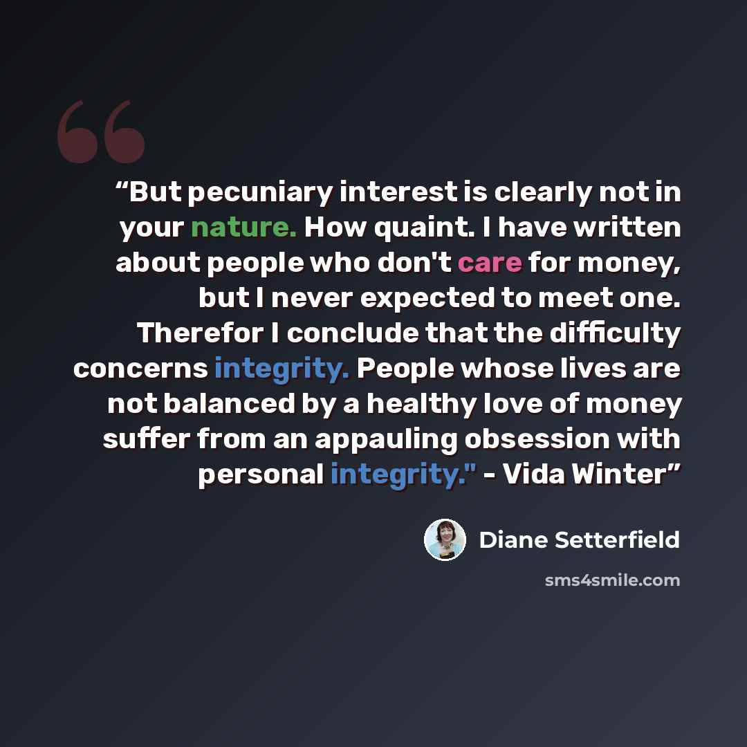“But pecuniary interest is clearly not in your nature. How quaint. I have written about people who don't care for money, but I never expected to meet one. Therefor I conclude that the difficulty concerns integrity. People whose lives are not balanced by a healthy love of money suffer from an…” quote by Diane Setterfield