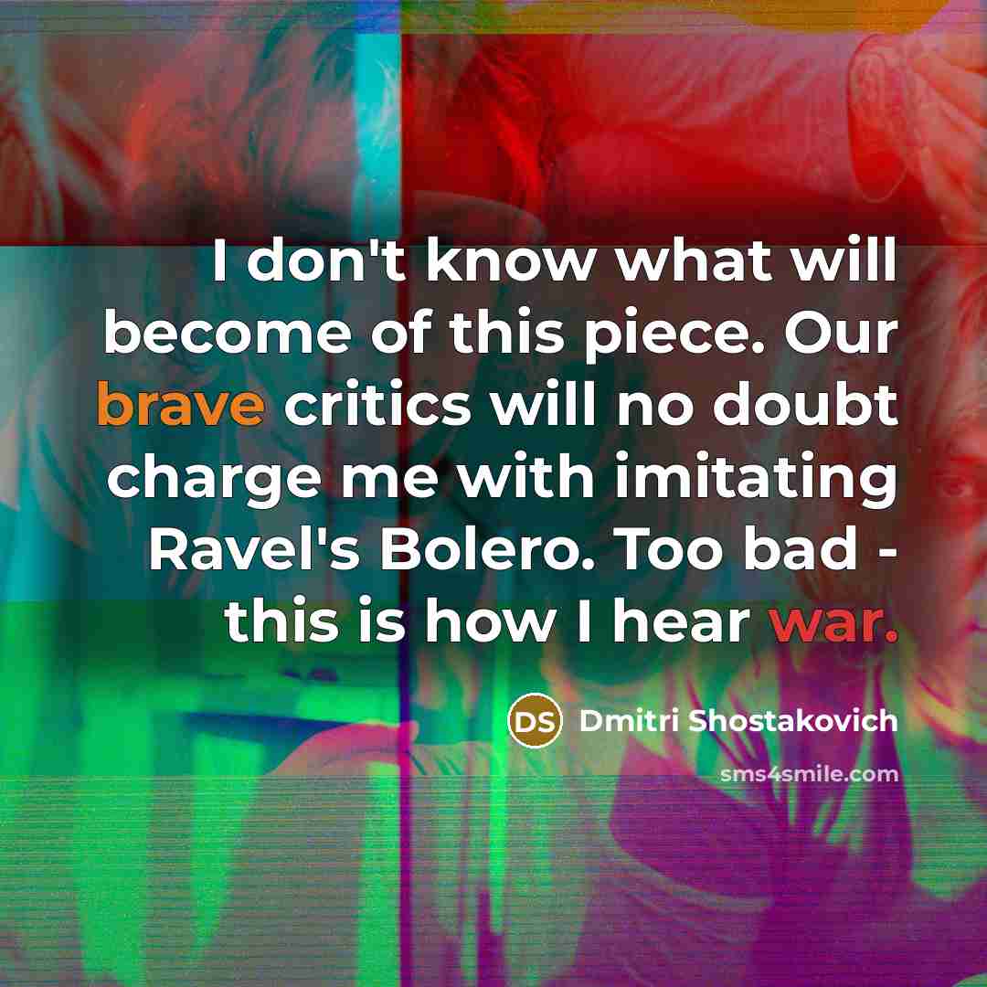 “I don't know what will become of this piece. Our brave critics will no doubt charge me with imitating Ravel's Bolero. Too bad - this is how I hear war.” quote by Dmitri Shostakovich