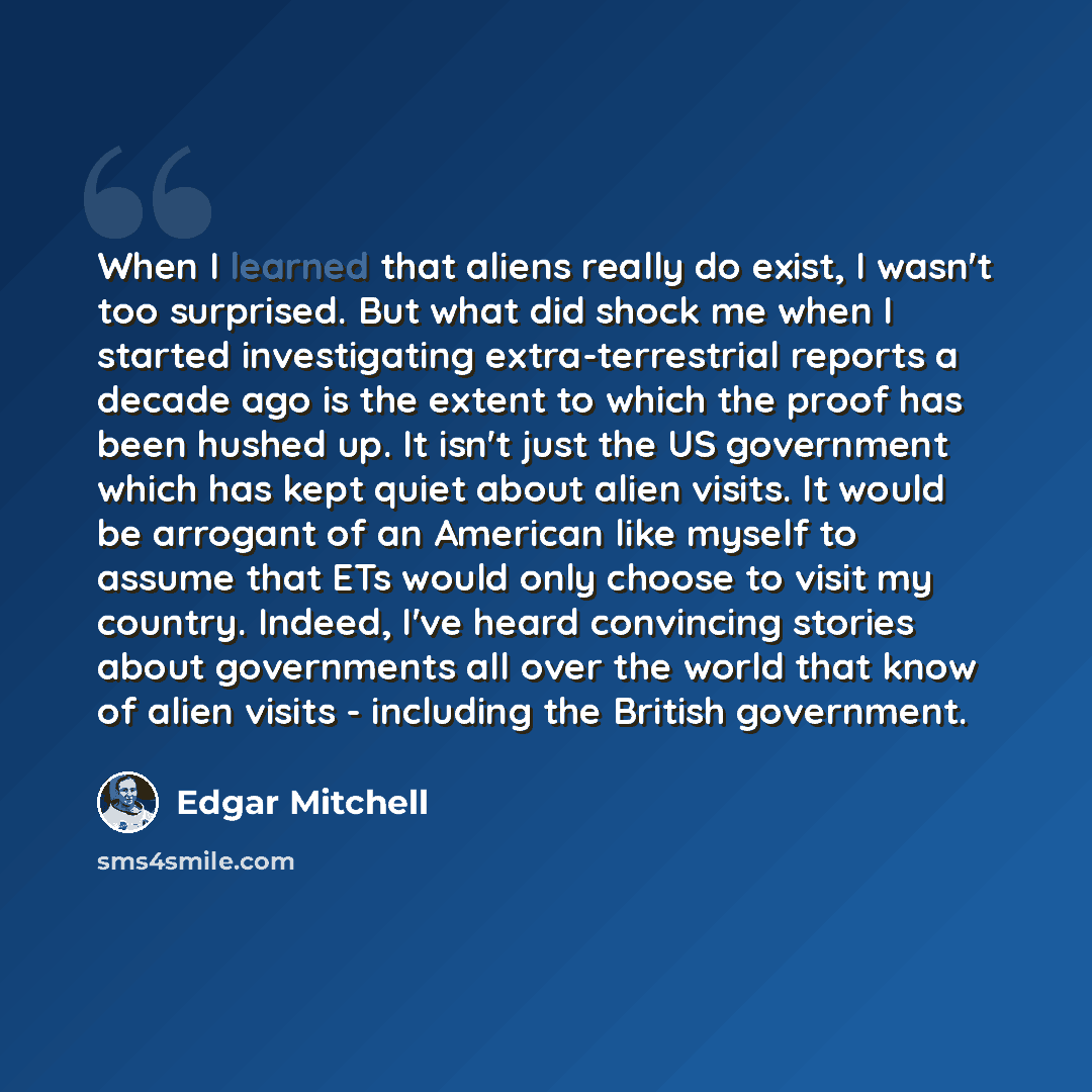 “When I learned that aliens really do exist, I wasn't too surprised. But what did shock me when I started investigating extra-terrestrial reports a decade ago is the extent to which the proof has been hushed up. It isn't just the US government which has kept quiet about alien visits. It would be…” quote by Edgar Mitchell