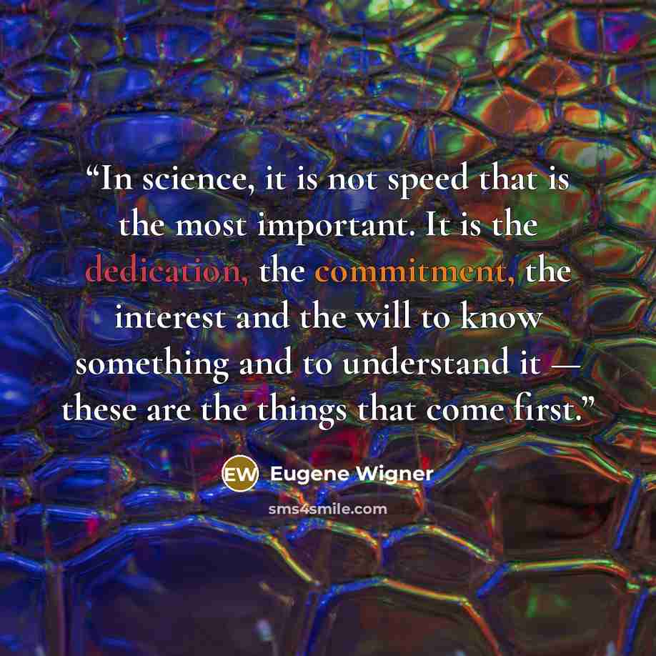 “In science, it is not speed that is the most important. It is the dedication, the commitment, the interest and the will to know something and to understand it — these are the things that come first.” quote by Eugene Wigner