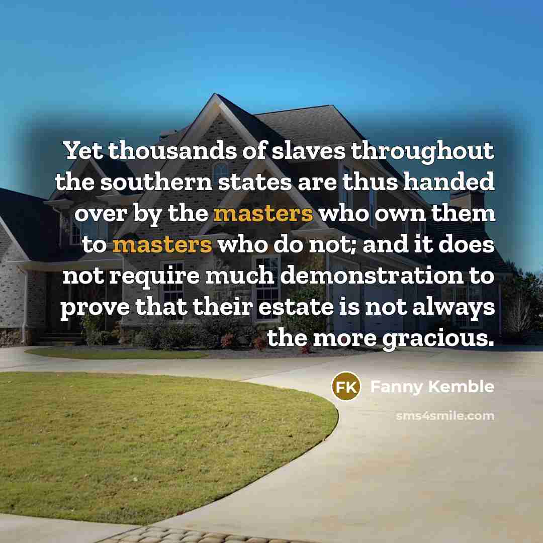 “Yet thousands of slaves throughout the southern states are thus handed over by the masters who own them to masters who do not; and it does not require much demonstration to prove that their estate is not always the more gracious.” quote by Fanny Kemble