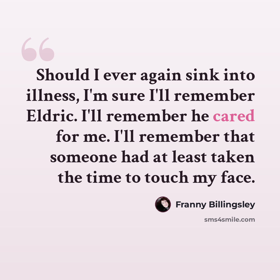 “Should I ever again sink into illness, I'm sure I'll remember Eldric. I'll remember he cared for me. I'll remember that someone had at least taken the time to touch my face.” quote by Franny Billingsley