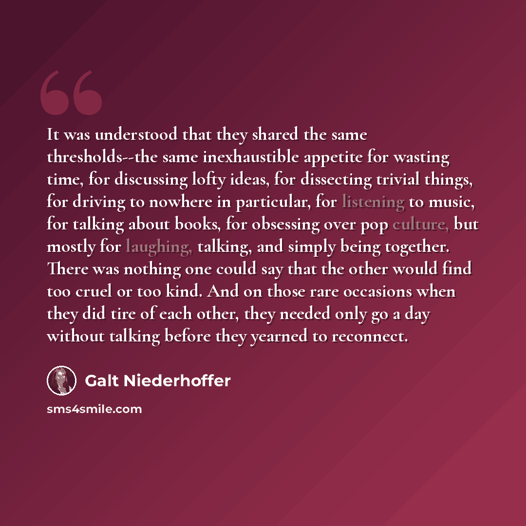 “It was understood that they shared the same thresholds--the same inexhaustible appetite for wasting time, for discussing lofty ideas, for dissecting trivial things, for driving to nowhere in particular, for listening to music, for talking about books, for obsessing over pop culture, but mostly for…” quote by Galt Niederhoffer