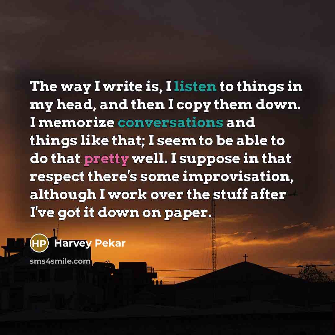 “The way I write is, I listen to things in my head, and then I copy them down. I memorize conversations and things like that; I seem to be able to do that pretty well. I suppose in that respect there's some improvisation, although I work over the stuff after I've got it down on paper.” quote by Harvey Pekar