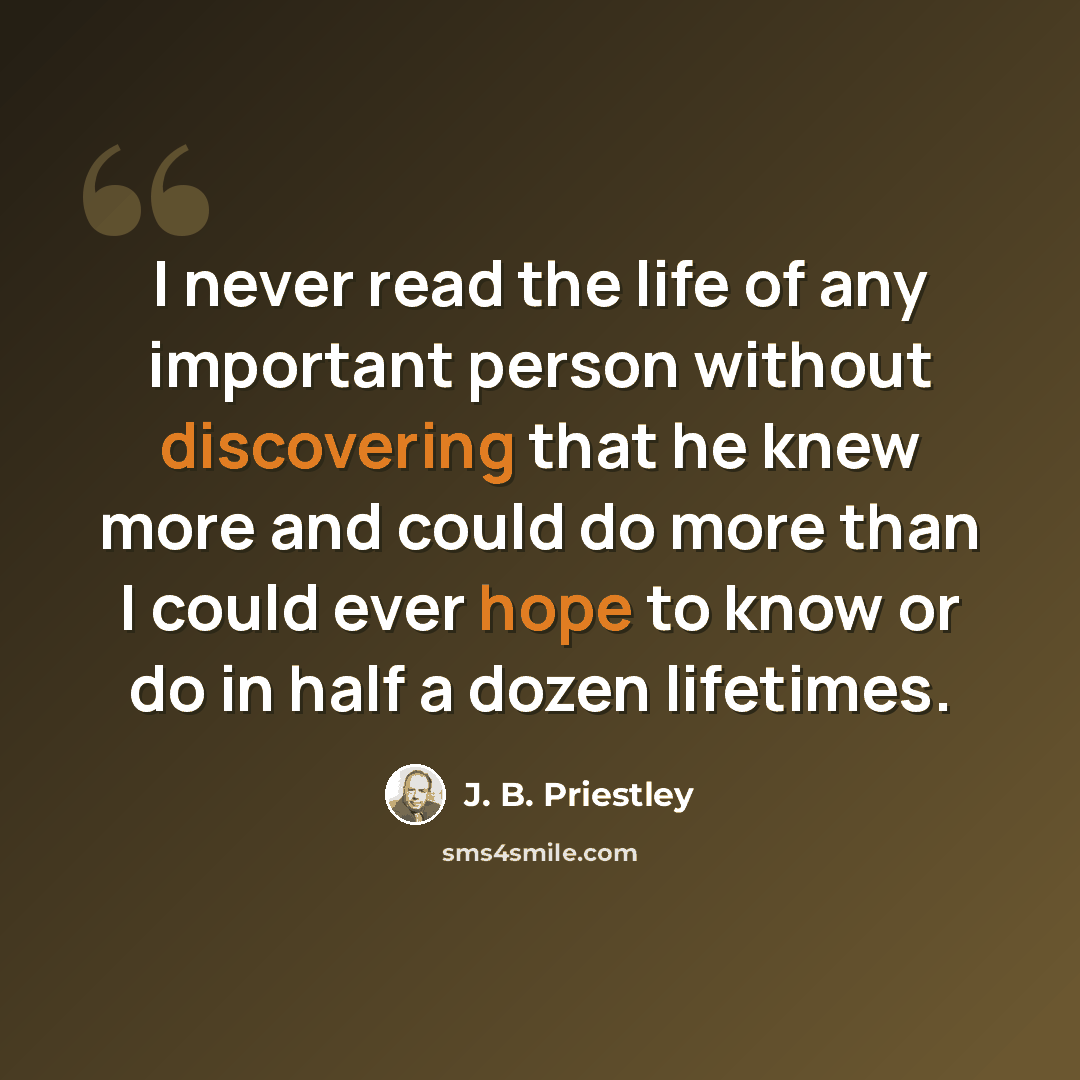 “I never read the life of any important person without discovering that he knew more and could do more than I could ever hope to know or do in half a dozen lifetimes.” quote by J. B. Priestley