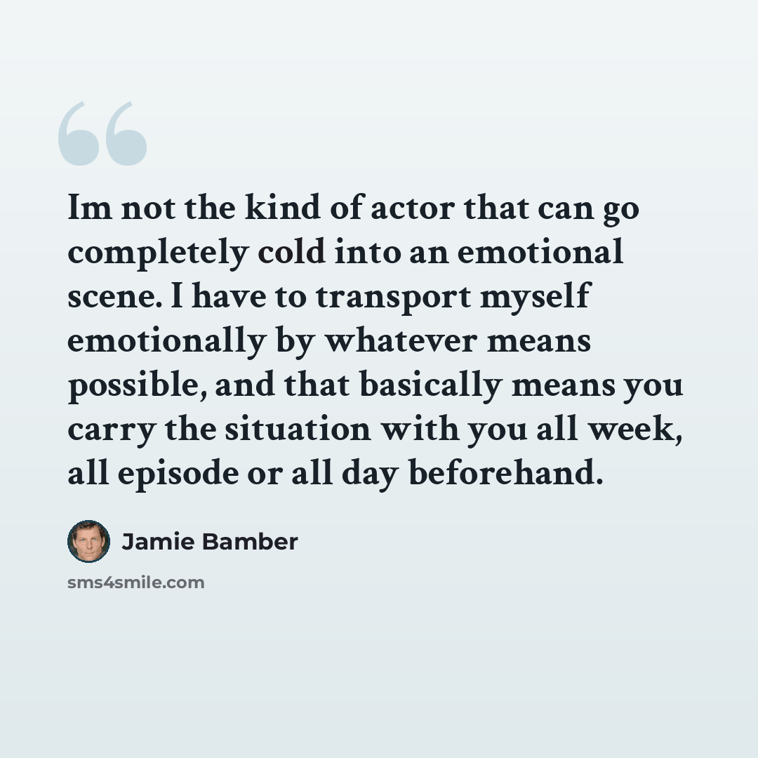 “Im not the kind of actor that can go completely cold into an emotional scene. I have to transport myself emotionally by whatever means possible, and that basically means you carry the situation with you all week, all episode or all day beforehand.” quote by Jamie Bamber