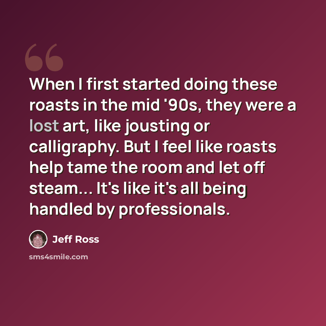 “When I first started doing these roasts in the mid '90s, they were a lost art, like jousting or calligraphy. But I feel like roasts help tame the room and let off steam... It's like it's all being handled by professionals.” quote by Jeff Ross