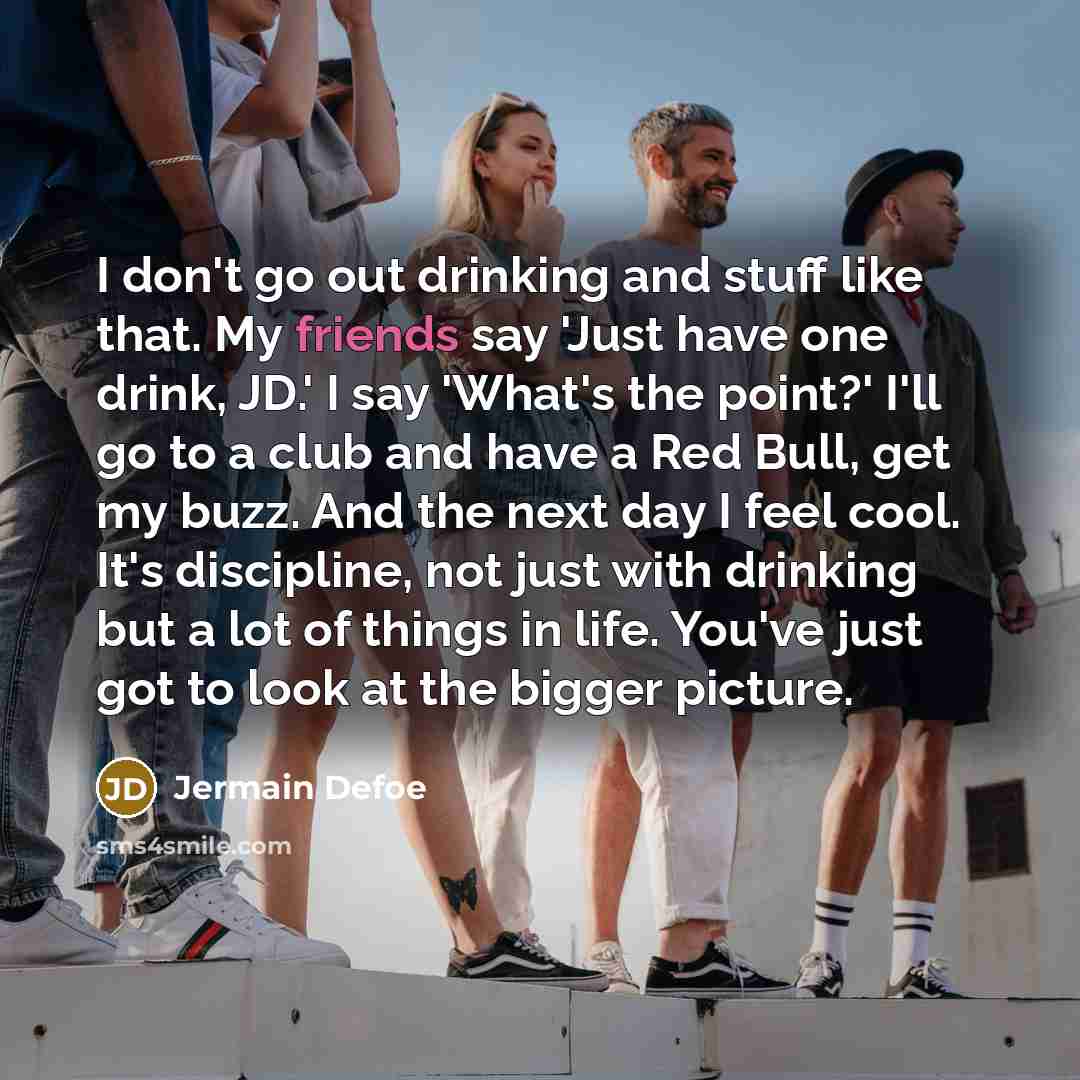 “I don't go out drinking and stuff like that. My friends say 'Just have one drink, JD.' I say 'What's the point?' I'll go to a club and have a Red Bull, get my buzz. And the next day I feel cool. It's discipline, not just with drinking but a lot of things in life. You've just got to look at the…” quote by Jermain Defoe