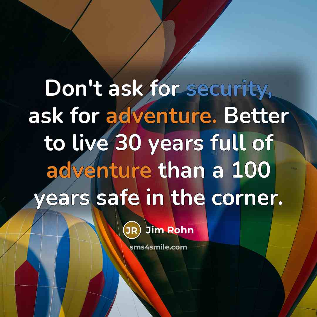 “Don't ask for security, ask for adventure. Better to live 30 years full of adventure than a 100 years safe in the corner.” quote by Jim Rohn