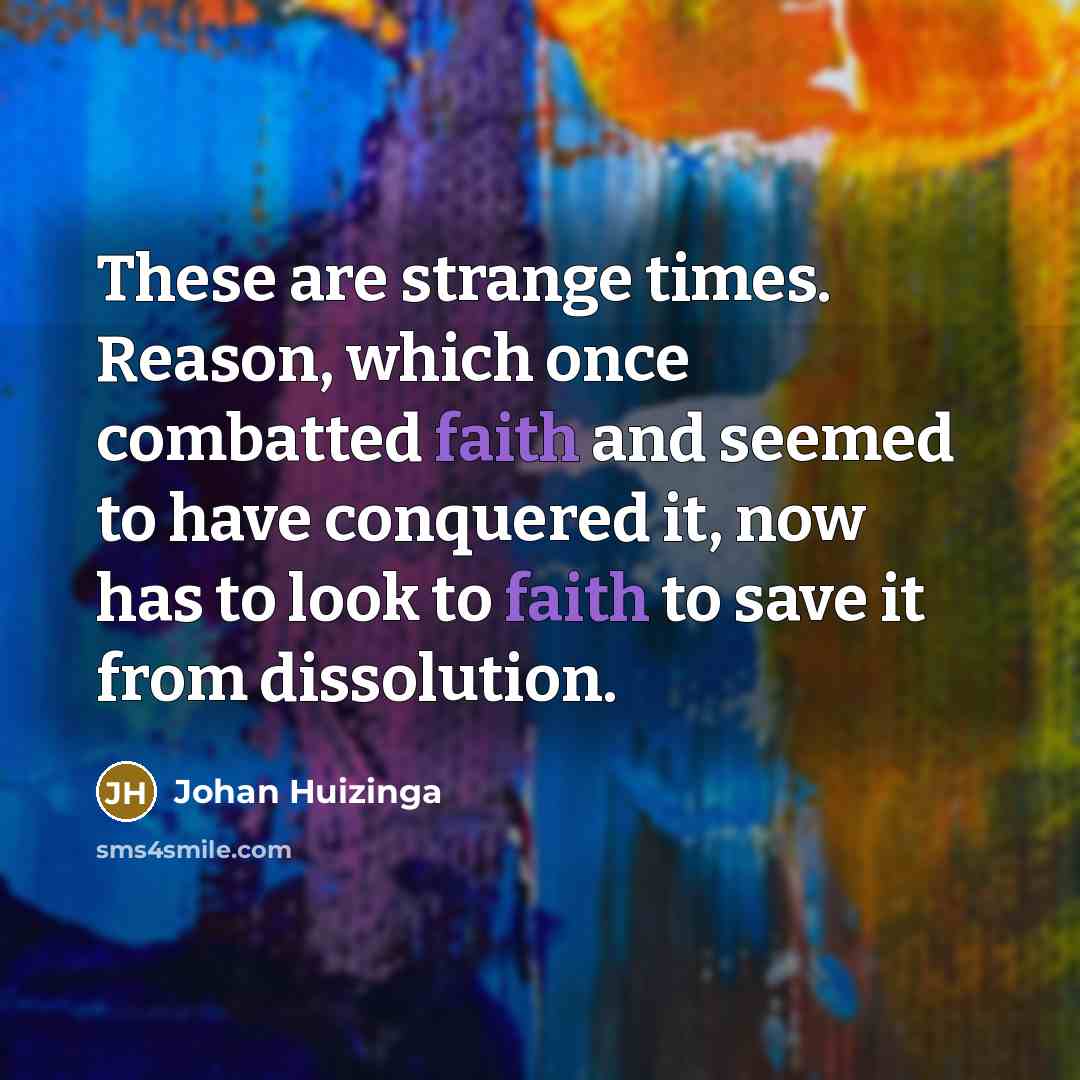 “These are strange times. Reason, which once combatted faith and seemed to have conquered it, now has to look to faith to save it from dissolution.” quote by Johan Huizinga