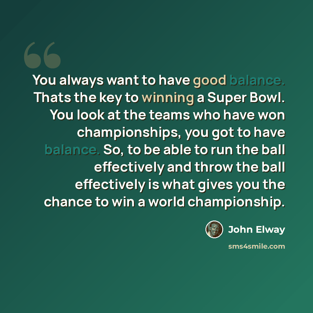 “You always want to have good balance. Thats the key to winning a Super Bowl. You look at the teams who have won championships, you got to have balance. So, to be able to run the ball effectively and throw the ball effectively is what gives you the chance to win a world championship.” quote by John Elway