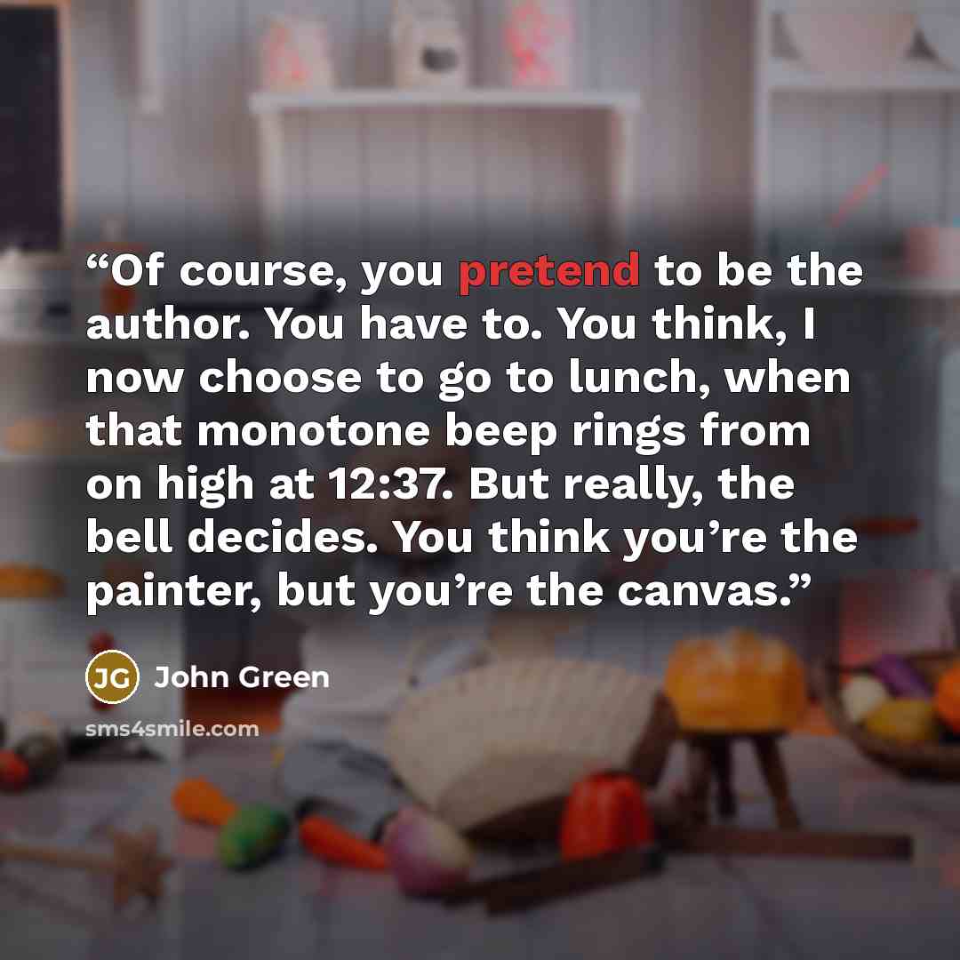 “Of course, you pretend to be the author. You have to. You think, I now choose to go to lunch, when that monotone beep rings from on high at 12:37. But really, the bell decides. You think you’re the painter, but you’re the canvas.” quote by John Green