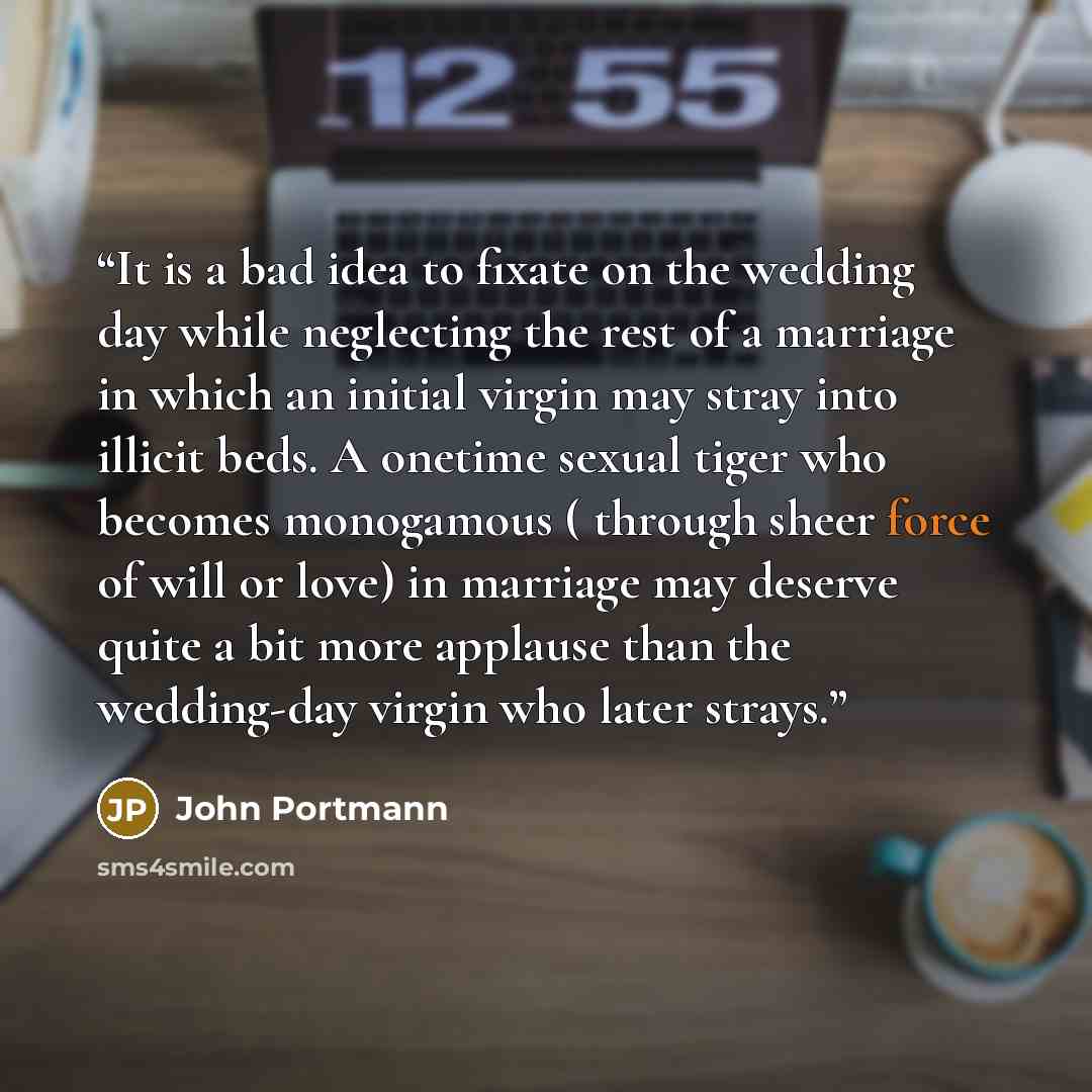 “It is a bad idea to fixate on the wedding day while neglecting the rest of a marriage in which an initial virgin may stray into illicit beds. A onetime sexual tiger who becomes monogamous ( through sheer force of will or love) in marriage may deserve quite a bit more applause than the wedding-day…” quote by John Portmann