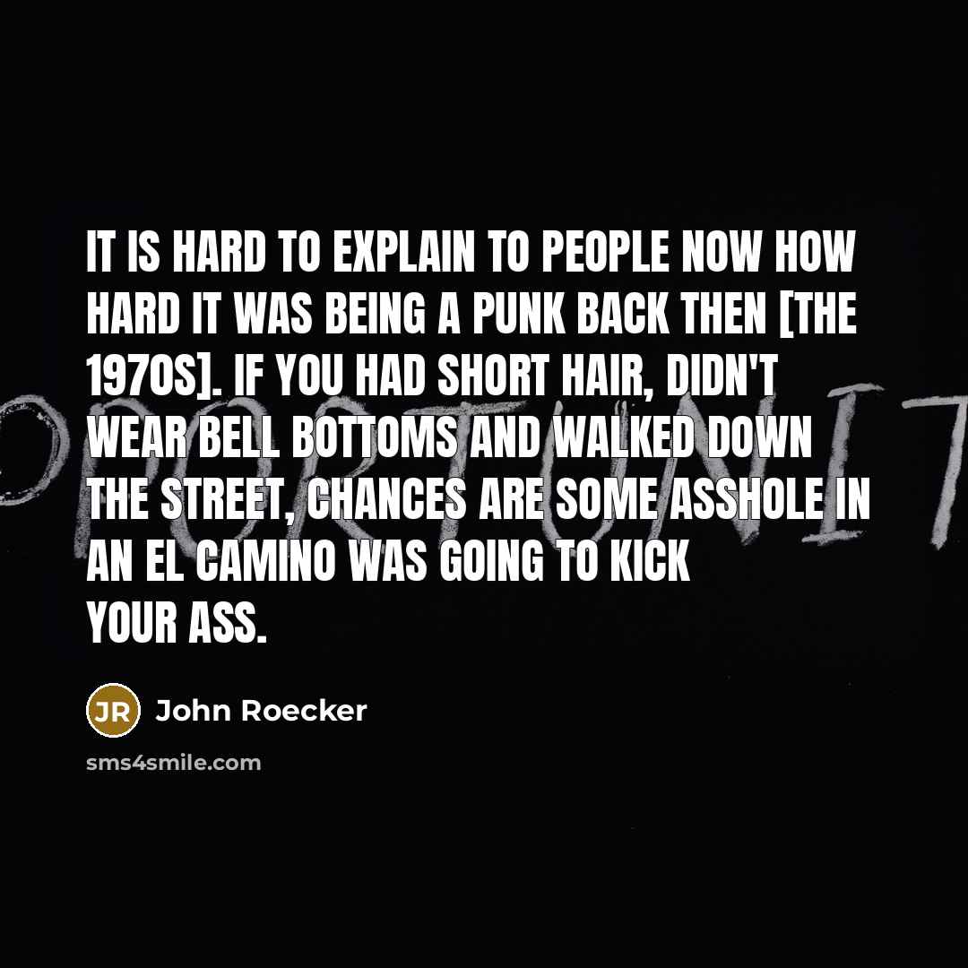 “It is hard to explain to people now how hard it was being a punk back then [the 1970s]. If you had short hair, didn't wear bell bottoms and walked down the street, chances are some asshole in an El Camino was going to kick your ass.” quote by John Roecker