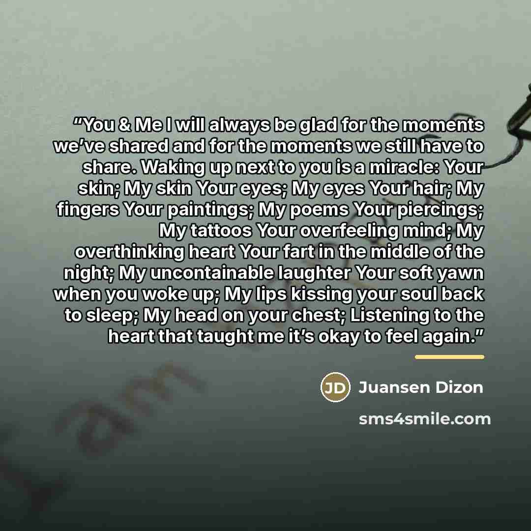“You & Me I will always be glad for the moments we’ve shared and for the moments we still have to share. Waking up next to you is a miracle: Your skin; My skin Your eyes; My eyes Your hair; My fingers Your paintings; My poems Your piercings; My tattoos Your overfeeling mind; My overthinking heart…” quote by Juansen Dizon