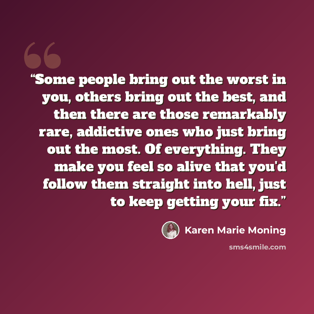 “Some people bring out the worst in you, others bring out the best, and then there are those remarkably rare, addictive ones who just bring out the most. Of everything. They make you feel so alive that you'd follow them straight into hell, just to keep getting your fix.” quote by Karen Marie Moning
